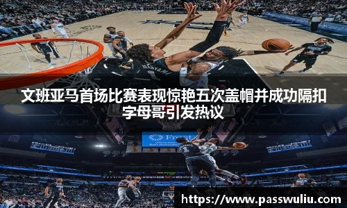 文班亚马首场比赛表现惊艳五次盖帽并成功隔扣字母哥引发热议